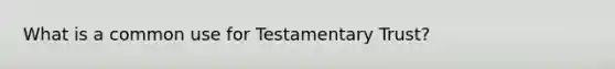 What is a common use for Testamentary Trust?