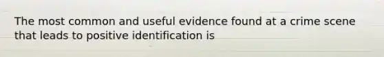 The most common and useful evidence found at a crime scene that leads to positive identification is