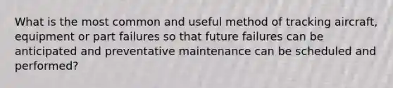 What is the most common and useful method of tracking aircraft, equipment or part failures so that future failures can be anticipated and preventative maintenance can be scheduled and performed?