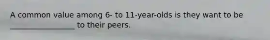 A common value among 6- to 11-year-olds is they want to be _________________ to their peers.