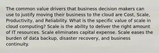 The common value drivers that business decision makers can use to justify moving their business to the cloud are Cost, Scale, Productivity, and Reliability. What is the specific value of scale in cloud computing? Scale is the ability to deliver the right amount of IT resources. Scale eliminates capital expense. Scale eases the burden of data backup, disaster recovery, and business continuity.