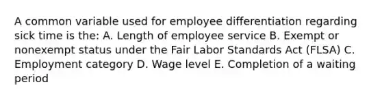 A common variable used for employee differentiation regarding sick time is the: A. Length of employee service B. Exempt or nonexempt status under the Fair Labor Standards Act (FLSA) C. Employment category D. Wage level E. Completion of a waiting period