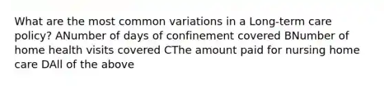 What are the most common variations in a Long-term care policy? ANumber of days of confinement covered BNumber of home health visits covered CThe amount paid for nursing home care DAll of the above