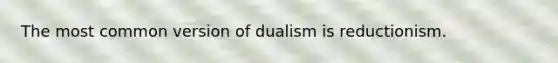 The most common version of dualism is reductionism.