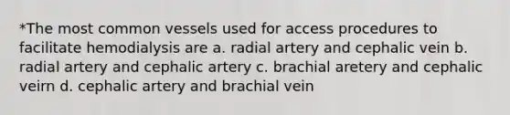 *The most common vessels used for access procedures to facilitate hemodialysis are a. radial artery and cephalic vein b. radial artery and cephalic artery c. brachial aretery and cephalic veirn d. cephalic artery and brachial vein