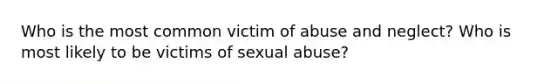 Who is the most common victim of abuse and neglect? Who is most likely to be victims of sexual abuse?