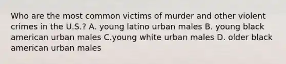 Who are the most common victims of murder and other violent crimes in the U.S.? A. young latino urban males B. young black american urban males C.young white urban males D. older black american urban males