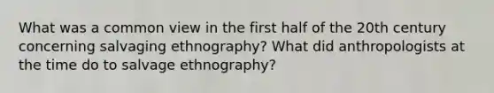 What was a common view in the first half of the 20th century concerning salvaging ethnography? What did anthropologists at the time do to salvage ethnography?