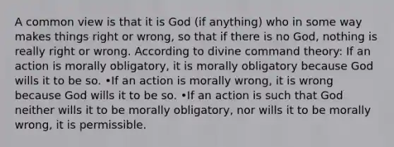 A common view is that it is God (if anything) who in some way makes things right or wrong, so that if there is no God, nothing is really right or wrong. According to divine command theory: If an action is morally obligatory, it is morally obligatory because God wills it to be so. •If an action is morally wrong, it is wrong because God wills it to be so. •If an action is such that God neither wills it to be morally obligatory, nor wills it to be morally wrong, it is permissible.