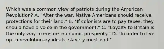 Which was a common view of patriots during the American Revolution? A. "After the war, Native Americans should receive protections for their land." B. "If colonists are to pay taxes, they should have a voice in the government." C. "Loyalty to Britain is the only way to ensure economic prosperity." D. "In order to live up to revolutionary ideals, slavery must end."