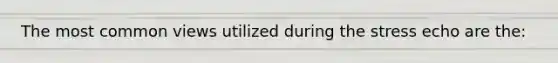 The most common views utilized during the stress echo are the: