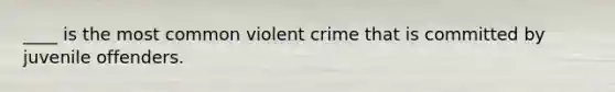 ____ is the most common violent crime that is committed by juvenile offenders.