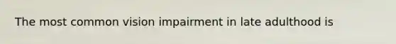 The most common vision impairment in late adulthood is