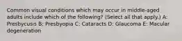 Common visual conditions which may occur in middle-aged adults include which of the following? (Select all that apply.) A: Presbycusis B: Presbyopia C: Cataracts D: Glaucoma E: Macular degeneration