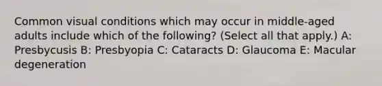 Common visual conditions which may occur in middle-aged adults include which of the following? (Select all that apply.) A: Presbycusis B: Presbyopia C: Cataracts D: Glaucoma E: Macular degeneration