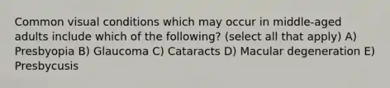 Common visual conditions which may occur in middle-aged adults include which of the following? (select all that apply) A) Presbyopia B) Glaucoma C) Cataracts D) Macular degeneration E) Presbycusis