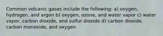 Common volcanic gases include the following: a) oxygen, hydrogen, and argon b) oxygen, ozone, and water vapor c) water vapor, carbon dioxide, and sulfur dioxide d) carbon dioxide, carbon monoxide, and oxygen