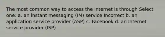 The most common way to access the Internet is through Select one: a. an instant messaging (IM) service Incorrect b. an application service provider (ASP) c. Facebook d. an Internet service provider (ISP)