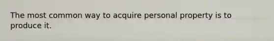 The most common way to acquire personal property is to produce it.