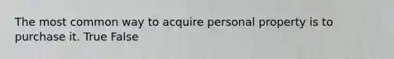 The most common way to acquire personal property is to purchase it.​ True False