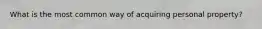 What is the most common way of acquiring personal property?