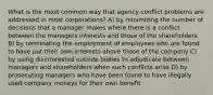 What is the most common way that agency conflict problems are addressed in most corporations? A) by minimizing the number of decisions that a manager makes where there is a conflict between the managers interests and those of the shareholders B) by terminating the employment of employees who are found to have put their own interests above those of the company C) by using disinterested outside bodies to adjudicate between managers and shareholders when such conflicts arise D) by prosecuting managers who have been found to have illegally used company moneys for their own benefit