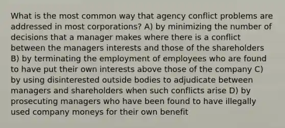 What is the most common way that agency conflict problems are addressed in most corporations? A) by minimizing the number of decisions that a manager makes where there is a conflict between the managers interests and those of the shareholders B) by terminating the employment of employees who are found to have put their own interests above those of the company C) by using disinterested outside bodies to adjudicate between managers and shareholders when such conflicts arise D) by prosecuting managers who have been found to have illegally used company moneys for their own benefit