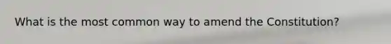 What is the most common way to amend the Constitution?