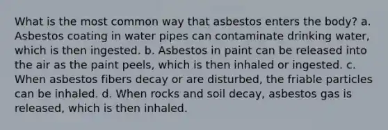 What is the most common way that asbestos enters the body? a. Asbestos coating in water pipes can contaminate drinking water, which is then ingested. b. Asbestos in paint can be released into the air as the paint peels, which is then inhaled or ingested. c. When asbestos fibers decay or are disturbed, the friable particles can be inhaled. d. When rocks and soil decay, asbestos gas is released, which is then inhaled.