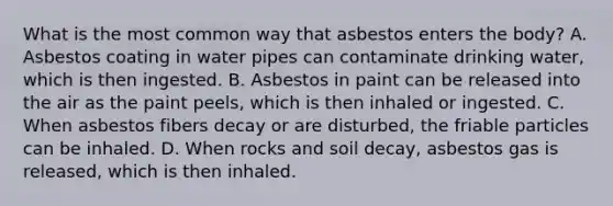 What is the most common way that asbestos enters the body? A. Asbestos coating in water pipes can contaminate drinking water, which is then ingested. B. Asbestos in paint can be released into the air as the paint peels, which is then inhaled or ingested. C. When asbestos fibers decay or are disturbed, the friable particles can be inhaled. D. When rocks and soil decay, asbestos gas is released, which is then inhaled.