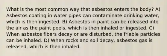 What is the most common way that asbestos enters the body? A) Asbestos coating in water pipes can contaminate drinking water, which is then ingested. B) Asbestos in paint can be released into the air as the paint peels, which is then inhaled or ingested. C) When asbestos fibers decay or are disturbed, the friable particles can be inhaled. D) When rocks and soil decay, asbestos gas is released, which is then inhaled.