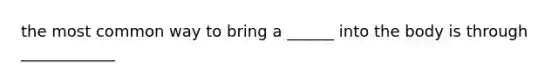 the most common way to bring a ______ into the body is through ____________