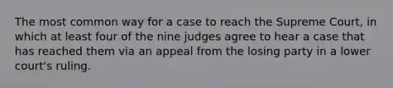 The most common way for a case to reach the Supreme Court, in which at least four of the nine judges agree to hear a case that has reached them via an appeal from the losing party in a lower court's ruling.