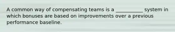 A common way of compensating teams is a ___________ system in which bonuses are based on improvements over a previous performance baseline.