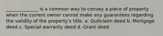 ______________ is a common way to convey a piece of property when the current owner cannot make any guarantees regarding the validity of the property's title. a. Quitclaim deed b. Mortgage deed c. Special warranty deed d. Grant deed