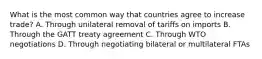 What is the most common way that countries agree to increase trade? A. Through unilateral removal of tariffs on imports B. Through the GATT treaty agreement C. Through WTO negotiations D. Through negotiating bilateral or multilateral FTAs