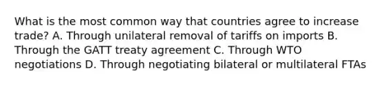 What is the most common way that countries agree to increase trade? A. Through unilateral removal of tariffs on imports B. Through the GATT treaty agreement C. Through WTO negotiations D. Through negotiating bilateral or multilateral FTAs