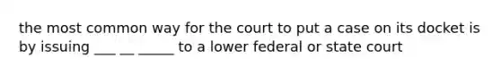 the most common way for the court to put a case on its docket is by issuing ___ __ _____ to a lower federal or state court