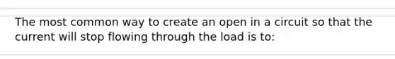 The most common way to create an open in a circuit so that the current will stop flowing through the load is to: