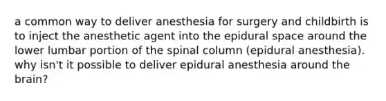 a common way to deliver anesthesia for surgery and childbirth is to inject the anesthetic agent into the epidural space around the lower lumbar portion of the spinal column (epidural anesthesia). why isn't it possible to deliver epidural anesthesia around the brain?