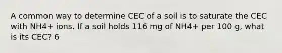 A common way to determine CEC of a soil is to saturate the CEC with NH4+ ions. If a soil holds 116 mg of NH4+ per 100 g, what is its CEC? 6