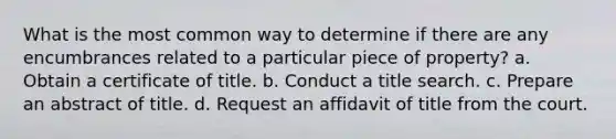 What is the most common way to determine if there are any encumbrances related to a particular piece of property? a. Obtain a certificate of title. b. Conduct a title search. c. Prepare an abstract of title. d. Request an affidavit of title from the court.