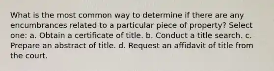 What is the most common way to determine if there are any encumbrances related to a particular piece of property? Select one: a. Obtain a certificate of title. b. Conduct a title search. c. Prepare an abstract of title. d. Request an affidavit of title from the court.