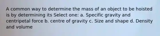 A common way to determine the mass of an object to be hoisted is by determining its Select one: a. Specific gravity and centripetal force b. centre of gravity c. Size and shape d. Density and volume