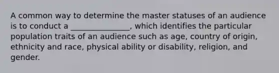 A common way to determine the master statuses of an audience is to conduct a _______________, which identifies the particular population traits of an audience such as age, country of origin, ethnicity and race, physical ability or disability, religion, and gender.