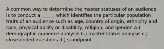 A common way to determine the master statuses of an audience is to conduct a _____, which identifies the particular population traits of an audience such as age, country of origin, ethnicity and race, physical ability or disability, religion, and gender. a.) demographic audience analysis b.) master status analysis c.) close-ended questions d.) standpoint