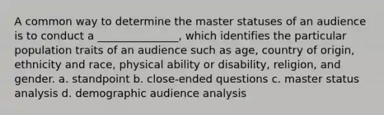 A common way to determine the master statuses of an audience is to conduct a _______________, which identifies the particular population traits of an audience such as age, country of origin, ethnicity and race, physical ability or disability, religion, and gender. a. standpoint b. close-ended questions c. master status analysis d. demographic audience analysis