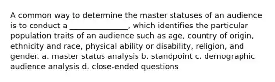 A common way to determine the master statuses of an audience is to conduct a _______________, which identifies the particular population traits of an audience such as age, country of origin, ethnicity and race, physical ability or disability, religion, and gender. a. master status analysis b. standpoint c. demographic audience analysis d. close-ended questions