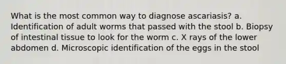 What is the most common way to diagnose ascariasis? a. Identification of adult worms that passed with the stool b. Biopsy of intestinal tissue to look for the worm c. X rays of the lower abdomen d. Microscopic identification of the eggs in the stool