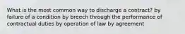 What is the most common way to discharge a contract? by failure of a condition by breech through the performance of contractual duties by operation of law by agreement